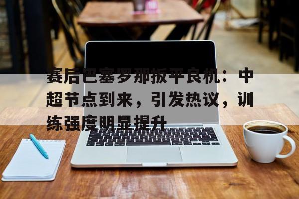 开云体育官网-关于赛后巴塞罗那扳平良机：中超节点到来，引发热议，训练强度明显提升的信息